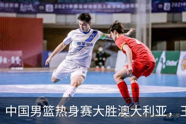中国男篮热身赛大胜澳大利亚，王俊杰表现出色拿下23分